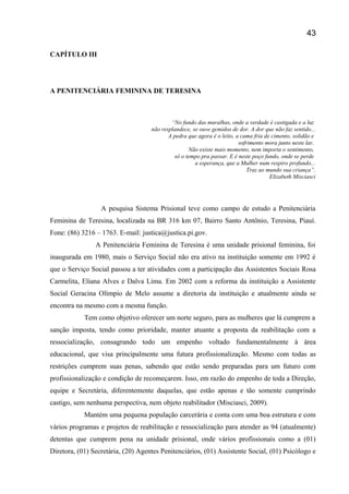 CAPÍTULO III
A PENITENCIÁRIA FEMININA DE TERESINA
“No fundo das muralhas, onde a verdade é castigada e a luz
não resplandece, se ouve gemidos de dor. A dor que não faz sentido...
A pedra que agora é o leito, a cama fria de cimento, solidão e
sofrimento mora junto neste lar.
Não existe mais momento, nem importa o sentimento,
só o tempo pra passar. E é neste poço fundo, onde se perde
a esperança, que a Mulher num respiro profundo...
Traz ao mundo sua criança”.
Elizabeth Misciasci
A pesquisa Sistema Prisional teve como campo de estudo a Penitenciária
Feminina de Teresina, localizada na BR 316 km 07, Bairro Santo Antônio, Teresina, Piauí.
Fone: (86) 3216 – 1763. E-mail: justica@justica.pi.gov.
A Penitenciária Feminina de Teresina é uma unidade prisional feminina, foi
inaugurada em 1980, mais o Serviço Social não era ativo na instituição somente em 1992 é
que o Serviço Social passou a ter atividades com a participação das Assistentes Sociais Rosa
Carmelita, Eliana Alves e Dalva Lima. Em 2002 com a reforma da instituição a Assistente
Social Geracina Olímpio de Melo assume a diretoria da instituição e atualmente ainda se
encontra na mesmo com a mesma função.
Tem como objetivo oferecer um norte seguro, para as mulheres que lá cumprem a
sanção imposta, tendo como prioridade, manter atuante a proposta da reabilitação com a
ressocialização, consagrando todo um empenho voltado fundamentalmente à área
educacional, que visa principalmente uma futura profissionalização. Mesmo com todas as
restrições cumprem suas penas, sabendo que estão sendo preparadas para um futuro com
profissionalização e condição de recomeçarem. Isso, em razão do empenho de toda a Direção,
equipe e Secretária, diferentemente daquelas, que estão apenas e tão somente cumprindo
castigo, sem nenhuma perspectiva, nem objeto reabilitador (Misciasci, 2009).
Mantém uma pequena população carcerária e conta com uma boa estrutura e com
vários programas e projetos de reabilitação e ressocialização para atender as 94 (atualmente)
detentas que cumprem pena na unidade prisional, onde vários profissionais como a (01)
Diretora, (01) Secretária, (20) Agentes Penitenciários, (01) Assistente Social, (01) Psicólogo e
43
 