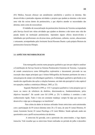 (01) Médico, buscam oferecer um atendimento satisfatório e positivo ás detentas. São
desenvolvidos e praticados algumas atividades e projetos que ajudam as detentas a não terem
uma vida tão ociosa dentro da penitenciária, e que objetiva atender as necessidades das
detentas, tanto como de ressocializar.
O trabalho de ressocialização da penitenciária feminina de Teresina acompanhada
pelo Serviço Social tem várias atividades que ajudam as detentas a não terem uma vida tão
parada dentro da instituição penitenciária. Aprendem alguns ofícios desenvolvidos e
trabalhados por profissionais em diversas áreas, profissionais, culturais, sociais, educacionais
e artesanato, acompanhadas pela Assistente Social Rossana Duarte e pela própria Diretora da
penitenciária Geracina Olimpio.
3.1 ASPÉCTOS METODOLÓGICOS
Esta monografia consiste numa pesquisa qualitativa que tem por objetivo analisar
a Contribuição do Serviço Social no Sistema Penitenciário Feminino de Teresina. A proposta
de estudo caracteriza-se como bibliográfica exploratória e documental, prevendo na sua
execução duas etapas principais que é leitura bibliográfica da literatura pertinente do tema e
uma pesquisa de campo com abordagem qualitativa. A abordagem qualitativa aprofunda-se no
mundo dos significados das ações e relações humanas, um lado não perceptível e não captável
em equações, médias e estatísticas (Minayo, 2003, p. 22).
Segundo Martinelli (1999, p. 115) “a pesquisa qualitativa é uma pesquisa que se
insere no marco de referência da dialética, direcionando-se, fundamentalmente, pelos
objetivos buscados”. De acordo com Gil (1994, p. 23) “a dialética é contrária a todo
conhecimento rígido. Tudo é visto em constante mudança: sempre há algo que nasce e se
desenvolve e algo que se desagrega e se transforma”.
Para coleta de dados às técnicas utilizadas foram entrevistas semi-estruturadas
com a participação de 05 (cinco) detentas entre 26 e 52 anos, de uma 01 (uma) Diretora, 01
(uma) Assistente Social, 01 (uma) Psicóloga e 01 (um) Médico. Sendo aplicado ainda um
questionário com o perfil socioeconômico da detentas.
A entrevista foi gravada, com a permissão dos entrevistados, e logo depois
transcrita. Vale ressaltar que as entrevistas foram realizadas no período de julho á dezembro
44
 