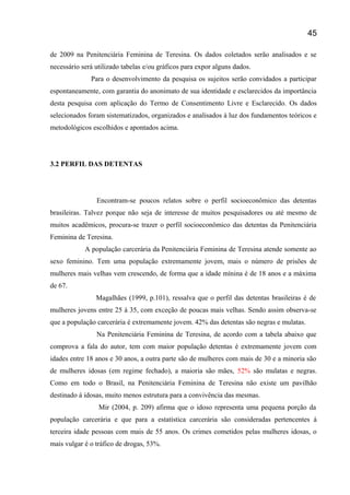 de 2009 na Penitenciária Feminina de Teresina. Os dados coletados serão analisados e se
necessário será utilizado tabelas e/ou gráficos para expor alguns dados.
Para o desenvolvimento da pesquisa os sujeitos serão convidados a participar
espontaneamente, com garantia do anonimato de sua identidade e esclarecidos da importância
desta pesquisa com aplicação do Termo de Consentimento Livre e Esclarecido. Os dados
selecionados foram sistematizados, organizados e analisados à luz dos fundamentos teóricos e
metodológicos escolhidos e apontados acima.
3.2 PERFIL DAS DETENTAS
Encontram-se poucos relatos sobre o perfil socioeconômico das detentas
brasileiras. Talvez porque não seja de interesse de muitos pesquisadores ou até mesmo de
muitos acadêmicos, procura-se trazer o perfil socioeconômico das detentas da Penitenciária
Feminina de Teresina.
A população carcerária da Penitenciária Feminina de Teresina atende somente ao
sexo feminino. Tem uma população extremamente jovem, mais o número de prisões de
mulheres mais velhas vem crescendo, de forma que a idade mínina é de 18 anos e a máxima
de 67.
Magalhães (1999, p.101), ressalva que o perfil das detentas brasileiras é de
mulheres jovens entre 25 á 35, com exceção de poucas mais velhas. Sendo assim observa-se
que a população carcerária é extremamente jovem. 42% das detentas são negras e mulatas.
Na Penitenciária Feminina de Teresina, de acordo com a tabela abaixo que
comprova a fala do autor, tem com maior população detentas é extremamente jovem com
idades entre 18 anos e 30 anos, a outra parte são de mulheres com mais de 30 e a minoria são
de mulheres idosas (em regime fechado), a maioria são mães, 52% são mulatas e negras.
Como em todo o Brasil, na Penitenciária Feminina de Teresina não existe um pavilhão
destinado á idosas, muito menos estrutura para a convivência das mesmas.
Mir (2004, p. 209) afirma que o idoso representa uma pequena porção da
população carcerária e que para a estatística carcerária são consideradas pertencentes á
terceira idade pessoas com mais de 55 anos. Os crimes cometidos pelas mulheres idosas, o
mais vulgar é o tráfico de drogas, 53%.
45
 