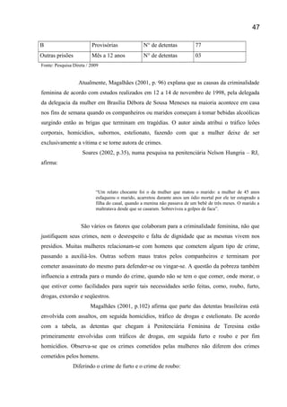 B Provisórias N° de detentas 77
Outras prisões Mês a 12 anos N° de detentas 03
Fonte: Pesquisa Direta / 2009
Atualmente, Magalhães (2001, p. 96) explana que as causas da criminalidade
feminina de acordo com estudos realizados em 12 a 14 de novembro de 1998, pela delegada
da delegacia da mulher em Brasília Débora de Sousa Meneses na maioria acontece em casa
nos fins de semana quando os companheiros ou maridos começam á tomar bebidas alcoólicas
surgindo então as brigas que terminam em tragédias. O autor ainda atribui o tráfico leões
corporais, homicídios, subornos, estelionato, fazendo com que a mulher deixe de ser
exclusivamente a vítima e se torne autora de crimes.
Soares (2002, p.35), numa pesquisa na penitenciária Nelson Hungria – RJ,
afirma:
“Um relato chocante foi o da mulher que matou o marido: a mulher de 45 anos
esfaqueou o marido, acarretou durante anos um ódio mortal por ele ter estuprado a
filha do casal, quando a menina não passava de um bebê de três meses. O marido a
maltratava desde que se casaram. Sobreviveu a golpes de faca”.
São vários os fatores que colaboram para a criminalidade feminina, não que
justifiquem seus crimes, nem o desrespeito e falta de dignidade que as mesmas vivem nos
presídios. Muitas mulheres relacionam-se com homens que cometem algum tipo de crime,
passando a auxiliá-los. Outras sofrem maus tratos pelos companheiros e terminam por
cometer assassinato do mesmo para defender-se ou vingar-se. A questão da pobreza também
influencia a entrada para o mundo do crime, quando não se tem o que comer, onde morar, o
que estiver como facilidades para suprir tais necessidades serão feitas, como, roubo, furto,
drogas, extorsão e seqüestros.
Magalhães (2001, p.102) afirma que parte das detentas brasileiras está
envolvida com assaltos, em seguida homicídios, tráfico de drogas e estelionato. De acordo
com a tabela, as detentas que chegam á Penitenciária Feminina de Teresina estão
primeiramente envolvidas com tráficos de drogas, em seguida furto e roubo e por fim
homicídios. Observa-se que os crimes cometidos pelas mulheres não diferem dos crimes
cometidos pelos homens.
Diferindo o crime de furto e o crime de roubo:
47
 