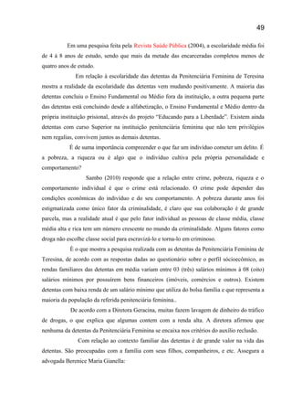 Em uma pesquisa feita pela Revista Saúde Pública (2004), a escolaridade média foi
de 4 á 8 anos de estudo, sendo que mais da metade das encarceradas completou menos de
quatro anos de estudo.
Em relação à escolaridade das detentas da Penitenciária Feminina de Teresina
mostra a realidade da escolaridade das detentas vem mudando positivamente. A maioria das
detentas concluiu o Ensino Fundamental ou Médio fora da instituição, a outra pequena parte
das detentas está concluindo desde a alfabetização, o Ensino Fundamental e Médio dentro da
própria instituição prisional, através do projeto “Educando para a Liberdade”. Existem ainda
detentas com curso Superior na instituição penitenciária feminina que não tem privilégios
nem regalias, convivem juntos as demais detentas.
É de suma importância compreender o que faz um indivíduo cometer um delito. É
a pobreza, a riqueza ou é algo que o indivíduo cultiva pela própria personalidade e
comportamento?
Sambo (2010) responde que a relação entre crime, pobreza, riqueza e o
comportamento individual é que o crime está relacionado. O crime pode depender das
condições econômicas do indivíduo e do seu comportamento. A pobreza durante anos foi
estigmatizada como único fator da criminalidade, é claro que sua colaboração é de grande
parcela, mas a realidade atual é que pelo fator individual as pessoas de classe média, classe
média alta e rica tem um número crescente no mundo da criminalidade. Alguns fatores como
droga não escolhe classe social para escravizá-lo e torna-lo em criminoso.
È o que mostra a pesquisa realizada com as detentas da Penitenciária Feminina de
Teresina, de acordo com as respostas dadas ao questionário sobre o perfil sócioecômico, as
rendas familiares das detentas em média variam entre 03 (três) salários mínimos á 08 (oito)
salários mínimos por possuírem bens financeiros (imóveis, comércios e outros). Existem
detentas com baixa renda de um salário mínimo que utiliza do bolsa família e que representa a
maioria da população da referida penitenciária feminina..
De acordo com a Diretora Geracina, muitas fazem lavagem de dinheiro do tráfico
de drogas, o que explica que algumas contem com a renda alta. A diretora afirmou que
nenhuma da detentas da Penitenciária Feminina se encaixa nos critérios do auxílio reclusão.
Com relação ao contexto familiar das detentas é de grande valor na vida das
detentas. São preocupadas com a família com seus filhos, companheiros, e etc. Assegura a
advogada Berenice Maria Gianella:
49
 
