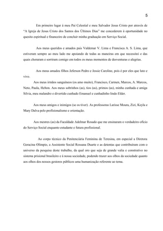 Em primeiro lugar á meu Pai Celestial e meu Salvador Jesus Cristo por através de
“A Igreja de Jesus Cristo dos Santos dos Últimos Dias” me concederem à oportunidade no
quesito espiritual e financeiro de concluir minha graduação em Serviço Social.
Aos meus queridos e amados pais Valdemar V. Lima e Francisca A. S. Lima, que
estiveram sempre ao meu lado me apoiando de todas as maneiras em que necessitei e das
quais choraram e sorriram comigo em todos os meus momentos de desventuras e alegrias.
Aos meus amados filhos Jeferson Pedro e Jessie Caroline, pois é por eles que luto e
vivo.
Aos meus irmãos sanguíneos (os amo muito), Francisco, Carmen, Marcos, A. Marcos,
Neto, Paula, Helton. Aos meus sobrinhos (as), tios (as), primos (as), minha cunhada e amiga
Silvia, meu malandro e divertido cunhado Emanuel e cunhadinho lindo Elder.
Aos meus amigos e inimigos (se os tiver). As professoras Larisse Moura, Zizi, Keyla e
Mary Dalva pelo profisionalismo e orientação.
Aos mestres (as) da Faculdade Adelmar Rosado que me ensinaram o verdadeiro ofício
do Serviço Social enquanto estudante e futura profissional.
Ao corpo técnico da Penitenciária Feminina de Teresina, em especial a Diretora
Geracina Olímpio, a Assistente Social Rossana Duarte e as detentas que contribuíram com o
universo da pesquisa deste trabalho, da qual oro que seja de grande valia e construtivo no
sistema prisional brasileiro e á nossa sociedade, podendo trazer aos olhos da sociedade quanto
aos olhos dos nossos gestores públicos uma humanização referente ao tema.
5
 