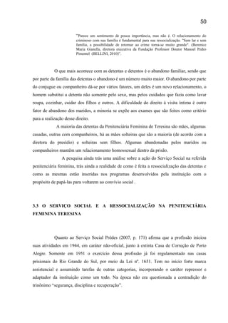 “Parece um sentimento de pouca importância, mas não é. O relacionamento do
criminoso com sua família é fundamental para sua ressocialização. "Sem lar e sem
família, a possibilidade de retornar ao crime torna-se muito grande". (Berenice
Maria Gianella, diretora executiva da Fundação Professor Doutor Manoel Pedro
Pimentel (BELLINI, 2010)”.
O que mais acontece com as detentas e detentos é o abandono familiar, sendo que
por parte da família das detentas o abandono é um número muito maior. O abandono por parte
do conjugue ou companheiro dá-se por vários fatores, um deles é um novo relacionamento, o
homem substitui a detenta não somente pelo sexo, mas pelos cuidados que fazia como lavar
roupa, cozinhar, cuidar dos filhos e outros. A dificuldade do direito á visita íntima é outro
fator de abandono dos maridos, a minoria se expõe aos exames que são feitos como critério
para a realização desse direito.
A maioria das detentas da Penitenciária Feminina de Teresina são mães, algumas
casadas, outras com companheiros, há as mães solteiras que são a maioria (de acordo com a
diretora do presídio) e solteiras sem filhos. Algumas abandonadas pelos maridos ou
companheiros mantêm um relacionamento homossexual dentro da prisão.
A pesquisa ainda trás uma análise sobre a ação do Serviço Social na referida
penitenciária feminina, trás ainda a realidade de como é feita a ressocialização das detentas e
como as mesmas estão inseridas nos programas desenvolvidos pela instituição com o
propósito de papá-las para voltarem ao convívio social .
3.3 O SERVIÇO SOCIAL E A RESSOCIALIZAÇÃO NA PENITENCIÁRIA
FEMININA TERESINA
Quanto ao Serviço Social Prédes (2007, p. 171) afirma que a profissão iniciou
suas atividades em 1944, em caráter não-oficial, junto á extinta Casa de Correção de Porto
Alegre. Somente em 1951 o exercício dessa profissão já foi regulamentado nas casas
prisionais do Rio Grande do Sul, por meio da Lei nº. 1651. Tem no início forte marca
assistencial e assumindo tarefas de outras categorias, incorporando o caráter repressor e
adaptador da instituição como um todo. Na época não era questionada a contradição do
trinônimo “segurança, disciplina e recuperação”.
50
 