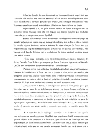 O Serviço Social é de suma importância no sistema prisional, é através dele que
os direitos dos detentos são validados. O serviço Social não tem recursos para solucionar
todos os problemas e carências por parte dos detentos, mas consegue amenizar suas vidas
dentro dos presídios garantindo as assistências e direitos que fazem parte de sua ossada.
Siqueira (1999, p.74) diz que o presídio torna-se um espaço privilegiado para os
assistentes sociais travarem uma luta pelo respeito aos direitos humanos, por condições
carcerárias que o assegurem ao preso a dignidade.
Embora os Assistentes Sociais encontrem no sistema prisional um vasto campo de
atuação, enfrentam um sistema que não cumpre integralmente com as leis ou não as cumpre
de maneira alguma frustrando assim o processo de ressocialização. O Estado tem por
responsabilidade proporcionar recursos para a efetuação do processo de ressocialização, mas
esquivar-se de fazê-lo, de forma que os profissionais do sistema prisional brasileiro atuam
com poucos recursos.
No que tange a assistência social nos sistema prisional, os incisos e parágrafos de
Lei de Execução Penal definem que sua principal função é preparar o preso para a liberdade
(art.22), bem como orientar e amparar sua família e a das vítimas (art.23).
Preparar o preso para a liberdade é um trabalho complexo, a maior dificuldade no
processo de ressocialização é fazer com que o detento se conscientize que o crime não
compensa. Validar seus direitos é outro desafio numa sociedade globalizada onde os recursos
e riquezas estão nas mãos da minoria, é preciso muita força de vontade, garra, ânimo e porque
não dizer fé? Já que a fé é acreditar nas coisas que não se vê, mas que existem.
A responsabilidade do Serviço Social perante o detento é muito grande, quase que
impossível por se tratar de um trabalho num sistema com tantas falhas e carências. A
ressocialização não depende exclusivamente do Serviço social, a verdadeira ressocialização
requer muito mais, tanto em recursos, projetos, principalmente por parte do Estado e da
sociedade eliminando o preconceito. As famílias precisam de uma assistência por parte de
alguém já que o provedor (a) do lar se encontra impossibilitado de fazê-lo. O Serviço social
precisa de recursos para poder atender a demanda tanto dentro do presídio quanto das
famílias.
Ainda na LEP no Art. 27 o serviço de assistência social colaborará com o egresso
para a obtenção de trabalho. A maior dificuldade que o Assistente Social irá encontrar para
garantir trabalho a um ex-detento, é a resistência e preconceito da sociedade que não está
preparada para um olhar humanizador referente a um faltoso com a lei, é preciso primeiro que
o Serviço Social tenha recursos para trabalha a sociedade fazendo com que à mesma veja o
51
 