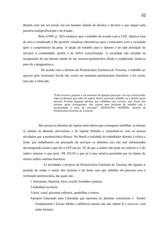 detento com um ser social, um ser humano dotado de direitos e deveres o que requer uma
parceria multiprofissional e do Estado.
Brito (1999, p. 202) esclarece que o trabalho de acordo com a LEP, objetiva tirar
do ócio o condenado e lhe permitir visualizar alternativas para o reencontro com a sociedade
após o cumprimento da pena. A opção de trabalho para o detento é do tipo prestação de
serviços á comunidade, porém é de difícil concretização. A sociedade não acredita na
recuperação de um detento diante de um sistema penitenciário falido e complicado, fecha-se
para ele e pragmatiza-o.
De acordo com a diretora da Penitenciária Feminina de Teresina, o trabalho ao
egresso pela Assistente Social não existe em nenhuma penitenciária brasileira, a lei existe,
mas não é efetivada.
“Falta recursos, projetos e um montante de aparatos para que a lei seja concretizada.
Aqui as detentas que estão de regime aberto, procuram trabalho ou a família quem
procura. Existem algumas detentas que trabalham nos correios, mas foram elas
mesmas quem conseguiram, elas trazem uma declaram de trabalho que é
encaminhada á juíza de execução” (GERACINA OLÍMPIO, diretora da
Penitenciária Feminina de Teresina).
São poucas as detentas de regime semi-aberto que conseguem trabalhar, as demais
se juntam ás detentas provisórias e de regime fechado e contentam-se com as poucas
atividades que a penitenciária oferece. No Brasil a realidade do trabalhador detento é crítica e
triste, por trabalharem em prestação de serviços os detentos (as) são mal remunerados
descumprindo assim o que diz a LEP em art. 29, de que o salário não pode ser inferior a ¾ do
salário mínimo o que seria R$ 382,50 o que já é uma miséria permitida por lei diante do
mísero salário mínimo brasileiro.
As atividades e projetos da Penitenciária Feminina de Teresina são ligados à
geração de renda, o maior dos recursos é do fome zero que trabalha em parceria com a
instituição penitenciária, das quais são:
1 Artesanato, bijuteria, tricô, crochê, bordados, pintura;
2 trabalham na horta;
3 lazer, coral, gincanas culturais, quadrilhas e outros;
4 projeto Educando para Liberdade que oportuna ás detentas concluírem o Ensino
Fundamental e Ensino Médio e alfabetiza muitas das não sabem lê e escrever, com
aulas formais;
52
 