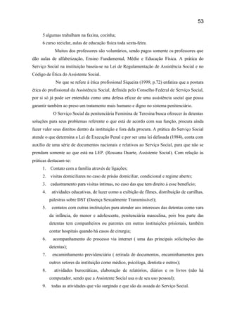 5 algumas trabalham na faxina, cozinha;
6 curso reciclar, aulas de educação física toda sexta-feira.
Muitos dos professores são voluntários, sendo pagos somente os professores que
dão aulas de alfabetização, Ensino Fundamental, Médio e Educação Física. A prática do
Serviço Social na instituição baseia-se na Lei de Regulamentação de Assistência Social e no
Código de Ética do Assistente Social.
No que se refere á ética profissional Siqueira (1999, p.72) enfatiza que a postura
ética do profissional da Assistência Social, definida pelo Conselho Federal de Serviço Social,
por si só já pode ser entendida como uma defesa eficaz de uma assistência social que possa
garantir também ao preso um tratamento mais humano e digno no sistema penitenciário.
O Serviço Social da penitenciária Feminina de Teresina busca oferecer ás detentas
soluções para seus problemas referente o que está de acordo com sua função, procura ainda
fazer valer seus direitos dentro da instituição e fora dela procura. A prática do Serviço Social
atende o que determina a Lei de Execução Penal e por ser uma lei defasada (1984), conta com
auxílio de uma série de documentos nacionais e relativos ao Serviço Social, para que não se
prendam somente ao que está na LEP. (Rossana Duarte, Assistente Social). Com relação às
práticas destacam-se:
1. Contato com a família através de ligações;
2. visitas domiciliares no caso de prisão domiciliar, condicional e regime aberto;
3. cadastramento para visitas íntimas, no caso das que tem direito á esse benefício;
4. atividades educativas, de lazer como a exibição de filmes, distribuição de cartilhas,
palestras sobre DST (Doença Sexualmente Transmissível);
5. contatos com outras instituições para atender aos interesses das detentas como vara
da infância, do menor e adolescente, penitenciária masculina, pois boa parte das
detentas tem companheiros ou parentes em outras instituições prisionais, também
contar hospitais quando há casos de cirurgia;
6. acompanhamento do processo via internet ( uma das principais solicitações das
detentas);
7. encaminhamento previdenciário ( retirada de documentos, encaminhamentos para
outros setores da instituição como médico, psicóloga, dentista e outros);
8. atividades burocráticas, elaboração de relatórios, diários e os livros (não há
computador, sendo que a Assistente Social usa o de seu uso pessoal);
9. todas as atividades que vão surgindo e que são da ossada do Serviço Social.
53
 