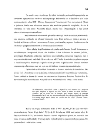 De acordo com a Assistente Social da instituição penitenciária pesquisada, as
atividades e projetos que o Serviço Social participa diretamente são as educativas e de lazer
com orientações sobre DST – Doença Sexualmente Transmissível. Com execuções de filmes
e palestras. Porém tais atividades somente são possíveis quando há estagiárias, devido à
existência de uma única Assistente Social, mesma fica sobrecarregada e fica difícil
desenvolver um projeto duradouro.
São imensas as dificuldades que sofre o Serviço Social e todos os profissionais
que atuam na instituição em oferecer realmente o que ditam as leis, os entraves em que a
instituição lida no cotidiano causam um reflexo de grandes esforços para o funcionamento da
instituição que procuram atender ás necessidades das detentas.
Com relação às dificuldades enfrentadas pelo Serviço Social, destacamos o
relacionamento interpessoal devido aos horários e dias diferentes da semana (médico,
psicóloga,) dificultando ainda mais o processo ressocializador, com pouca preparação para o
regresso das detentas á sociedade. De acordo com a LEP todas às assistências colaboram para
a ressocialização do detento (a). Significa dizer que todos os profissionais têm que trabalhar
mutuamente colaborando cada um com sua atividade no processo de ressocilaização.
Existe ainda a dificuldade de atender as detentas no direito á visita íntima. De
acordo com a Assistente Social as detentas reclamam muito sobre os critérios da visita íntima.
Com a carência e abando do marido ou companheiro formam-se dentro da Penitenciária de
Teresina relações homossexuais. Nas palavras da Assistente Social sobre a visita intima:
“É um benefício como consta á LEP. O objetivo da visita íntima é não é propiciar
sexo para ninguém, o objetivo da visita íntima é manter os laços familiares.
Acontece que as vezes eles se formam aqui mesmo através de ralações
homossexuais. Se ela não tem um companheiro lá fora, não tem família lá fora, não
tem porque agente querer manter um vínculo que não existe” (Rossana Duarte.
Assistente Social).
Existe um projeto parlamentar de lei nº 4.684 de 2001, PT/RS que estabelece
nova redação ao Artigo 41 da Lei n° 7.210, de 11 de julho de 1984, que institui a Lei de
Execução Penal (LEP), positivando direitos a serem respeitados quando da execução das
penas privativas de liberdade. O projeto de lei pretende abolir o preconceito homossexual. No
que se refere á visita íntima consta:
54
 