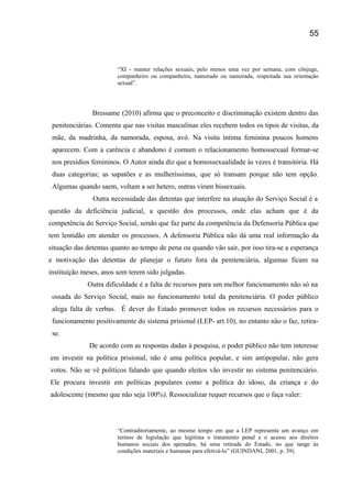 “XI - manter relações sexuais, pelo menos uma vez por semana, com cônjuge,
companheiro ou companheira, namorado ou namorada, respeitada sua orientação
sexual”.
Bressame (2010) afirma que o preconceito e discriminação existem dentro das
penitenciárias. Comenta que nas visitas masculinas eles recebem todos os tipos de visitas, da
mãe, da madrinha, da namorada, esposa, avó. Na visita íntima feminina poucos homens
aparecem. Com a carência e abandono é comum o relacionamento homossexual formar-se
nos presídios femininos. O Autor ainda diz que a homossexualidade às vezes é transitória. Há
duas categorias; as sapatões e as mulheríssimas, que só transam porque não tem opção.
Algumas quando saem, voltam a ser hetero, outras viram bissexuais.
Outra necessidade das detentas que interfere na atuação do Serviço Social é a
questão da deficiência judicial, a questão dos processos, onde elas acham que é da
competência do Serviço Social, sendo que faz parte da competência da Defensoria Pública que
tem lentidão em atender os processos. A defensoria Pública não dá uma real informação da
situação das detentas quanto ao tempo de pena ou quando vão sair, por isso tira-se a esperança
e motivação das detentas de planejar o futuro fora da penitenciária, algumas ficam na
instituição meses, anos sem terem sido julgadas.
Outra dificuldade é a falta de recursos para um melhor funcionamento não só na
ossada do Serviço Social, mais no funcionamento total da penitenciária. O poder público
alega falta de verbas. É dever do Estado promover todos os recursos necessários para o
funcionamento positivamente do sistema prisional (LEP- art.10), no entanto não o faz, retira-
se.
De acordo com as respostas dadas á pesquisa, o poder público não tem interesse
em investir na política prisional, não é uma política popular, e sim antipopular, não gera
votos. Não se vê políticos falando que quando eleitos vão investir no sistema penitenciário.
Ele procura investir em políticas populares como a política do idoso, da criança e do
adolescente (mesmo que não seja 100%). Ressocializar requer recursos que o faça valer:
“Contraditoriamente, ao mesmo tempo em que a LEP representa um avanço em
termos de legislação que legitima o tratamento penal e o acesso aos direitos
humanos sociais dos apenados, há uma retirada do Estado, no que tange às
condições materiais e humanas para efetivá-lo” (GUINDANI, 2001, p. 39).
55
 