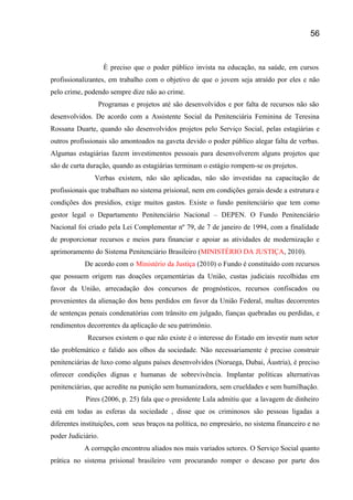 È preciso que o poder público invista na educação, na saúde, em cursos
profissionalizantes, em trabalho com o objetivo de que o jovem seja atraído por eles e não
pelo crime, podendo sempre dize não ao crime.
Programas e projetos até são desenvolvidos e por falta de recursos não são
desenvolvidos. De acordo com a Assistente Social da Penitenciária Feminina de Teresina
Rossana Duarte, quando são desenvolvidos projetos pelo Serviço Social, pelas estagiárias e
outros profissionais são amontoados na gaveta devido o poder público alegar falta de verbas.
Algumas estagiárias fazem investimentos pessoais para desenvolverem alguns projetos que
são de curta duração, quando as estagiárias terminam o estágio rompem-se os projetos.
Verbas existem, não são aplicadas, não são investidas na capacitação de
profissionais que trabalham no sistema prisional, nem em condições gerais desde a estrutura e
condições dos presídios, exige muitos gastos. Existe o fundo penitenciário que tem como
gestor legal o Departamento Penitenciário Nacional – DEPEN. O Fundo Penitenciário
Nacional foi criado pela Lei Complementar nº 79, de 7 de janeiro de 1994, com a finalidade
de proporcionar recursos e meios para financiar e apoiar as atividades de modernização e
aprimoramento do Sistema Penitenciário Brasileiro (MINISTÉRIO DA JUSTIÇA, 2010).
De acordo com o Ministério da Justiça (2010) o Fundo é constituído com recursos
que possuem origem nas doações orçamentárias da União, custas judiciais recolhidas em
favor da União, arrecadação dos concursos de prognósticos, recursos confiscados ou
provenientes da alienação dos bens perdidos em favor da União Federal, multas decorrentes
de sentenças penais condenatórias com trânsito em julgado, fianças quebradas ou perdidas, e
rendimentos decorrentes da aplicação de seu patrimônio.
Recursos existem o que não existe é o interesse do Estado em investir num setor
tão problemático e falido aos olhos da sociedade. Não necessariamente é preciso construir
penitenciárias de luxo como alguns países desenvolvidos (Noruega, Dubai, Áustria), é preciso
oferecer condições dignas e humanas de sobrevivência. Implantar políticas alternativas
penitenciárias, que acredite na punição sem humanizadora, sem crueldades e sem humilhação.
Pires (2006, p. 25) fala que o presidente Lula admitiu que a lavagem de dinheiro
está em todas as esferas da sociedade , disse que os criminosos são pessoas ligadas a
diferentes instituições, com seus braços na política, no empresário, no sistema financeiro e no
poder Judiciário.
A corrupção encontrou aliados nos mais variados setores. O Serviço Social quanto
prática no sistema prisional brasileiro vem procurando romper o descaso por parte dos
56
 
