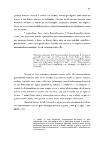 gestores públicos e validar os direitos dos detentos, mesmo que algumas vezes tenha que
exercer o que ditam e dispõem as instituições referentes aos direitos dos detentos sejam
homens ou mulheres. O trabalho de ressocialização é um processo limitado e não amplo de
forma que sejam vistos resultados positivos, requer inúmeras práticas sociais das quais muitas
são bloqueadas.
É preciso lutar e fazer valer os direitos humanos. A ética profissional (Assistente
Social) deve estar acima de tudo, o profissional tem como fundamento de sua ética um olhar,
um tratamento humano e digno, os detentos fazem parte de uma sociedade capitalista e
preconceituosa, a ética desse profissional é defender seus direitos e sua dignidade humana
denunciando assim qualquer tipo de violação e ou agressão.
“Denunciar, no exercício da Profissão, às entidades de organização da categoria, às
autoridades e aos órgãos competentes, casos de violação da Lei e dos Direitos
Humanos, quanto a: corrupção, maus tratos, torturas, ausência de condições mínimas
de sobrevivência, discriminação, preconceito, abuso de autoridade individual e
institucional, qualquer forma de agressão ou falta de respeito à integridade física,
social e mental do cidadão” (CÓDIGO DE ÉTICA DO ASSISTENTE SOCIAL: art.
13 (item b)).
Faz parte da ética profissional, denunciar quando as leis não são cumpridas ou
parcialmente cumpridas, tanto no que se refere às assistências quanto aos direitos humanos,
qualquer crueldade, maus tratos, enfim, tudo que denegrir a condição humana do detento de
vê ser denunciada aos órgãos competentes, incluindo o desrespeito a sua categoria. As
instituições Penitenciárias tem suas próprias regras e muitas administrações não deixam o
Serviço Social trabalhar de acordo com seu ofício, mas sim de acordo com as regras da
mesma. O serviço Social não tem mais cunhos assistencialistas, é uma profissão que procura
garantir direitos, baseia-se no que a lei diz e não no que dizem as regras institucionais.
Diante do Serviço Social Penitenciário, alguns dos princípios éticos da profissão
são constantemente violados pela instituição prisional, Siqueira (1999, p.72) apud Torres
(1998, p.238).
“A garantia ao sigilo profissional; pronunciamento na matéria de nossa
especialidade, sobre tudo quando se trata de assuntos de interesses da população;
ampla autonomia no exercício da profissão, não sendo obrigado a prestar serviços
profissionais incompatíveis com as atribuições, devendo negar-se a exercício de
práticas que caracterizem a censura, o cercamento da liberdade, o policiamento dos
comportamentos”.
57
 