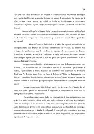 ficar com seus filhos, incluindo as que recebem as visitas dos filhos. Não existem privilégios
nem regalias também para as detentas doentes, em termos de alimentação é a mesma que é
oferecida para todas e conta-se com a ajuda da família em situações especial em termo de
alimentação e higiene, a higiene sempre é contribuição da família (Assistente Social Rossana
Duarte).
O material do próprio Serviço Social conseguiu-se através de muitas solicitações á
Secretaria de Justiça, equipar a sala com ar condicionado, armário, mesa, cadeira e que não é
o suficiente, falta computador na sala, de forma que a Assistente Social utiliza o portátil de
uso pessoal.
Outra dificuldade da instituição é apoio dos agentes penitenciários no
acompanhamento das detentas em diversos atendimentos no cotidiano, até mesmo para
proteção dos profissionais que lá trabalham os agentes não acompanham as detentas
deixando-as á vontade. Apesar de ter melhorado o apoio, mais diante dos quatro plantões
existe sempre alguém que dificulta. Ainda por parte dos agentes penitenciários, existe a
ausência da ética profissional.
Um dos maiores desafios é a falta de recurso por parte do Estado, problemas com
segurança nas atividades fora da penitenciária (vendas de artesanatos, apresentações e
outros), o policiamento é pouco, máquinas da lavanderia estão quebradas e a lavanderia
desativada. As detentas fazem feiras em frente à Defensoria Pública em datas permita pela
direção, a quantidade de policiamento é insuficiente o que dificulta a realização da feira. As
detentas vendem os artesanatos para poder ajudar na renda familiar outras para preencher
tempo.
Na pesquisa empírica foi trabalhada a visão das detentas sobre o Serviço Social,
como elas vêem a prática do profissional. É importante a compreensão do outro lado do
Serviço Social às detentas, suas usuárias.
De acordo com as resposta dadas por cinco detentas à visão que as mesmas têm
do Serviço Social: duas não sabiam muito bem qual é realmente a prática do Serviço Social
dentro da instituição, o que dificultou a visão delas como um ponto positivo da profissão
dentro da instituição é visto como uma profissão qualquer que não faria falta na instituição,
uma das detentas disse que o Serviço Social pra ela é uma ajuda pela remissão de pena, que
cumprindo com as atividades e projetos a remissão das penas são possíveis, que progridem do
regime semi-aberto para o aberto.
59
 