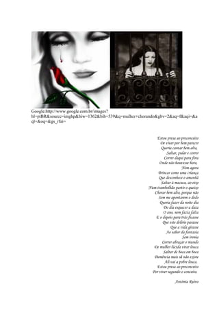 Google:http://www.google.com.br/images?
hl=ptBR&source=imghp&biw=1362&bih=539&q=mulher+chorando&gbv=2&aq=f&aqi=&a
ql=&oq=&gs_rfai=
Estou presa ao preconceito
De viver por bem parecer
Queria cantar bem alto,
Saltar, pular e correr
Correr daqui para fora
Onde não houvesse hora,
Nem agora
Brincar como uma criança
Que desconhece o amanhã
Saltar à macaca, ao eixo
Num trambolhão partir o queixo
Chorar bem alto, porque não
Sem me apontarem o dedo
Queria fazer da noite dia
Do dia esquecer a data
O ano, nem fazia falta
E o depois para trás ficasse
Que este delírio parasse
Que a vida girasse
Ao sabor da fantasia
Sem ironia
Correr abraçar o mundo
De mulher lúcida virar louca
Saltar de boca em boca
Demência mais sã não existe
Ali vai a pobre louca.
Estou presa ao preconceito
Por viver segundo o conceito.
Antónia Ruivo
6
 