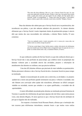 “Pra mim não fazia diferença, Não sei o que o Serviço Social faz aqui. Eu vejo
como uma ajuda pela remissão de pena. Porque o tanto que é pra gente puxar (pena
total), a gente puxa menos, por que agente ino pro colégio, pra loja agente tem a
remissão. Então vai progredindo, é... Chega mais perto pra pegar o semi-aberto,
depois o aberto, quase toda a remissão, nesse termo contribui” (Regina, 26anos).
Duas das detentas não sabem para que o Serviço Social serve na penitenciária, não
reconhecem sua prática, e por não saberem admitem não procurá-lo. As demais detentas
afirmaram que o Serviço Social é muito importante dentro da penitenciária porque é através
dele que muitas das suas necessidades são realizadas, a detenta Maria Amélia, 52 anos
comentou:
“Vem me ajudando muito é muito necessário, ele é o nosso pé e nossa mão, me
ajudou muito na minha cirurgia de perine”.
“O Serviço social daqui é bom, facilita muito a minha vida através de telefonemas
para meu marido que está na Major César conseguindo trazer ele aqui pra me ver, e
poder ver minha neném todo o dia, ( Cleudiana Pinheiro, 29 anos)”.
As que conhecem a prática do Serviço Social e as que não conhecem dizem que o
Serviço Social não é uma profissão de passa-tempo, que colabora muito na preparação das
detentas voltarem para a sociedade através das atividades, projetos e solicitações de
atendimentos das detentas no cotidiano, mas que precisa melhorar.
Uma das (05) detentas afirmou que precisam de mais trabalhos na penitenciária.
Muitas procuram à diretora e não o Serviço Social devido a Assistente Social ter pouco tempo
na instituição.
Quanto à ressocialização de acordo com a entrevista, as atividades e os projetos
ajudam-nas a terem uma profissão quando terminarem sua pena e voltarem à sociedade, mas
não falaram com convicção sobre ajudar não reincidirem, afirmaram ser difícil conseguir
trabalho na sociedade, mesmo que estudem e ou sejam qualificadas, a sociedade não dá
oportunidades.
A maior dificuldade encontrada pelas detentas na instituição prisional feminina de
Teresina é a questão dos telefonemas da qual para algumas não são feitas e para outras poucas
vezes, uma detenta (Regina, 26 anos) queixou-se que o Serviço Social não dá satisfação do
por que as ligações não são realizadas.
Em resposta a Assistente Social Rossana Duarte, afirmou que a instituição não
tem recursos para telefonemas interurbanos, somente locais e que muitas vezes realiza
60
 
