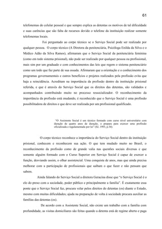 telefonemas do celular pessoal e que sempre explica as detentas os motivos de tal dificuldade
e suas carências que são falta de recursos devido o telefone da instituição realizar somente
telefonemas locais.
Foi perguntado ao corpo técnico se o Serviço Social pode ser realizado por
qualquer pessoa. O corpo técnico (A Diretora da penitenciária, Psicóloga Enilda da Silva e o
Médico Adão da Silva Ramos), afirmaram que o Serviço Social da penitenciária feminina
(como em todo sistema prisional), não pode ser realizado por qualquer pessoa ou profissional,
mais sim por um graduado e com conhecimentos das leis que regem o sistema penitenciário
como um todo que faz parte de sua ossada. Afirmaram que a orientação e o conhecimento dos
programas governamentais e outros benefícios e projetos realizados pela profissão evita que
haja a reincidência. Acreditam na importância da profissão dentro da instituição prisional
referida, e que é através do Serviço Social que os direitos das detentas, são validados e
acompanhados contribuindo muito no processo ressocializador. O reconhecimento da
importância da profissão está mudando, é reconhecido que o Serviço Social é uma profissão
possibilitadora de direitos e que deve ser realizada por um profissional qualificado.
“O Assistente Social é um técnico formado com curso nível universitário com
duração de quatro anos de duração, o prepara para exercer uma profissão
oficializada e regulamentada por lei” (SJ, 1993, p.34).
O corpo técnico reconhece a importância do Serviço Social dentro da instituição
prisional, conhecem e reconhecem sua ação. O que tem mudado muito no Brasil, o
reconhecimento da profissão como de grande valia nas questões sociais diversas e que
somente alguém formado com o Curso Superior em Serviço Social é capaz de exercer a
função, desviando assim, o olhar assistencial. Uma conquista de anos, mas que ainda precisa
melhorar com a participação de profissionais que saibam o que fazer e não pensam que
sabem.
Ainda falando do Serviço Social a diretora Geracina disse que “o Serviço Social é o
elo do preso com a sociedade, poder público e principalmente a família”. É exatamente essa
ponte que o Serviço Social faz, procura velar pelos direitos do detentas (os) diante o Estado,
mesmo com muitas dificuldades; ajuda na preparação de volta á sociedade procura auxiliar as
famílias das detentas (os).
De acordo com a Assistente Social, não existe um trabalho com a família com
profundidade, as visitas domiciliares são feitas quando a detenta está de regime aberto e paga
61
 