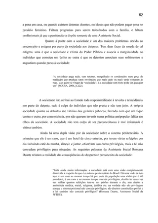 a pena em casa, ou quando existem detentas doentes, ou idosas que não podem pagar pena no
presídio feminino. Faltam programas para serem trabalhados com a família, e faltam
profissionais já que a penitenciária dispõe somente de uma Assistente Social.
Quanto à ponte com a sociedade é um dos maiores problemas devido ao
preconceito e estigma por parte da sociedade aos detentos. Tem duas faces da moeda de tal
estigma, uma é que a sociedade é vítima do Poder Público e associa a marginalidade do
indivíduo que cometeu um delito ao outra é que os detentos associam seus sofrimentos e
angustiam quando preso á sociedade:
“A sociedade paga tudo, sem retorno, mergulhado os condenados num poço de
maldades que produza seres revoltados que mais cedo ou mais tarde voltaram ás
ruas. Vão quere se vingar da “sociedade”. E a sociedade sem rosto pode ser qualquer
um” (SOUSA, 2006, p.222).
A sociedade não atribui ao Estado toda responsabilidade á revolta e reincidência
por parte do detento, tudo é culpa do indivíduo que não presta e não tem jeito. A própria
sociedade quanto os detentos são vítimas dos gestores públicos, fazendo com que um fique
contra o outro, por conveniência, por não querem investir numa política antipopular falida aos
olhos da sociedade. A sociedade não tem culpa de ser preconceituosa é mal informada é
vítima também.
Ainda há uma dupla visão por da sociedade sobre o sistema penitenciário. A
primeira que ele é um caos, que é um hotel de cinco estrelas, por terem várias refeições por
dia incluindo café da manhã, almoço e jantar, observam isso como privilégios, mais a lei não
concedem privilégios para ninguém. As seguintes palavras da Assistente Social Rossana
Duarte relatam a realidade das conseqüências do desprezo e preconceito da sociedade:
“Falta ainda muita informação, a sociedade está com uma visão completamente
distorcida a respeito do que é o sistema penitenciário do Brasil. Há uma visão de isto
aqui é um caos ao mesmo tempo há por parte da população uma visão que é até
paradoxal, é um caos e ao mesmo tempo concede privilégios, devido às vezes ver
nas mídias quantas refeições tem-se nas prisões durante o dia, tem direito a
assistência médica, social, religiosa, jurídica etc. na verdade não são privilégios
porque o sistema prisional não concede privilégios, são direitos constituídos por lei e
a lei também não concede privilégios” (Rossana Duarte, Assistente Social da
PFTHE).
62
 