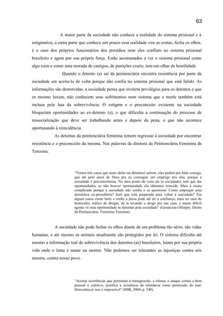 A maior parte da sociedade não conhece a realidade do sistema prisional e á
estigmatiza, a outra parte que conhece um pouco essa realidade vira as costas, fecha os olhos,
é o caso dos próprios funcionários dos presídios nem eles confiam no sistema prisional
brasileiro e agem por sua própria força. Estão acostumados a ver o sistema prisional como
algo ruim e como uma morada de castigos, de punições cruéis, tem um olhar de hostilidade.
Quando o detento (a) sai da penitenciária encontra resistência por parte da
sociedade em aceita-lo de volta porque não confia no sistema prisional que está falido. As
informações são destorcidas, a sociedade pensa que existem privilégios para os detentos e que
os mesmo luxam, não conhecem seus sofrimentos num sistema que a morte também está
inclusa pela luta da sobrevivência. O estigma e o preconceito existente na sociedade
bloqueiam oportunidades ao ex-detento (a), o que dificulta a continuação do processo de
ressocialização que deve ser trabalhando antes e depois da pena, o que não acontece
oportunando à reincidência.
As detentas da penitenciária feminina temem regressar á sociedade por encontrar
resistência e o preconceito da mesma. Nas palavras da diretora da Penitenciária Feminina de
Teresina:
“Temos três casos que antes delas (as detentas) saírem, elas pedem pra falar comigo,
que até pelo amor de Deus pra eu conseguir um emprego pra elas, porque a
sociedade é preconceituosa. No meu ponto de vista ela (a sociedade), tem que dar
oportunidades, se não houver oportunidade ela (detenta) reincide. Mais é muito
complicado porque a sociedade não confia e se questiona: Como empregar uma
doméstica ex-presidiária? Será que está preparada para voltar á sociedade? Em
alguns casos como furto e roubo a presa pode até ter a confiança, mais no caso de
homicídio, tráfico de drogas, de ta levando a droga pra sua casa, é muito difícil
agente vê essa oportunidade ás detentas pela sociedade” (Gerancina Olímpio, Direto
da Penitenciária Feminina Teresina).
A sociedade não pode fechar os olhos diante de um problema tão sério, são vidas
humanas, e até mesmo os animais atualmente são protegidos por lei. O sistema dificulta até
mesmo a informação real de sobrevivência dos detentos (as) brasileiros, lutam por sua própria
vida onde o lema é matar ou morrer. Não podemos ser tolerantes as injustiças contra nós
mesmo, contra nosso povo.
“Aceitar ocorrências que permitam a transgressão, a ofensa, o ataque contra o bem
pessoal e coletivo, justifica a existência da tolerância como permissão do mal.
Desconhecer isso é impossível” (MIR, 2004, p. 340).
63
 