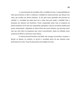 A conscientização da sociedade sobre a realidade do tema, é responsabilidade de
todos que já abriram os olhos e conhecem a realidade do sistema prisional, que abraçou essa
causa, que acredita nos direitos humanos. As leis para serem garantidas têm precisam ser
cobradas e a sociedade tem poder para isso e muito mais para mudar a realidade triste e
desumana dos detentos (as) brasileiros. Foram conquistadas tantas lutas no progresso da
história brasileira, novas lutas são conquistadas, planejadas, é preciso reivindicar também pela
justiça, humanização e dignidade de sobrevivência dos nossos detentos, que precisam muito
mais que meia dúzia de programas para serem ressocializados, diante da realidade nunca
acontecerá no Brasil se não houver uma reforma.
O sistema prisional brasileiro está falido, não consegue ressocializar, recuperar o
detento ou detenta, ao contrário, os devolve á sociedade piores do que entraram como
profissionais do crime. O que faz das prisões universidades do crime.
64
 