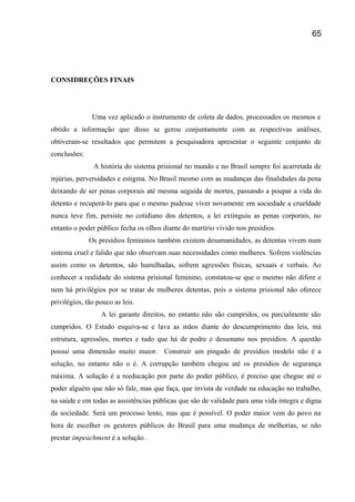 CONSIDREÇÕES FINAIS
Uma vez aplicado o instrumento de coleta de dados, processados os mesmos e
obtido a informação que disso se gerou conjuntamente com as respectivas análises,
obtiveram-se resultados que permitem a pesquisadora apresentar o seguinte conjunto de
conclusões:
A história do sistema prisional no mundo e no Brasil sempre foi acarretada de
injúrias, perversidades e estigma. No Brasil mesmo com as mudanças das finalidades da pena
deixando de ser penas corporais até mesma seguida de mortes, passando a poupar a vida do
detento e recuperá-lo para que o mesmo pudesse viver novamente em sociedade a crueldade
nunca teve fim, persiste no cotidiano dos detentos, a lei extinguiu as penas corporais, no
entanto o poder público fecha os olhos diante do martírio vivido nos presídios.
Os presídios femininos também existem desumanidades, as detentas vivem num
sistema cruel e falido que não observam suas necessidades como mulheres. Sofrem violências
assim como os detentos, são humilhadas, sofrem agressões físicas, sexuais e verbais. Ao
conhecer a realidade do sistema prisional feminino, constatou-se que o mesmo não difere e
nem há privilégios por se tratar de mulheres detentas, pois o sistema prisional não oferece
privilégios, tão pouco as leis.
A lei garante direitos, no entanto não são cumpridos, ou parcialmente são
cumpridos. O Estado esquiva-se e lava as mãos diante do descumprimento das leis, má
estrutura, agressões, mortes e tudo que há de podre e desumano nos presídios. A questão
possui uma dimensão muito maior. Construir um pingado de presídios modelo não é a
solução, no entanto não o é. A corrupção também chegou até os presídios de segurança
máxima. A solução é a reeducação por parte do poder público, é preciso que chegue até o
poder alguém que não só fale, mas que faça, que invista de verdade na educação no trabalho,
na saúde e em todas as assistências públicas que são de validade para uma vida íntegra e digna
da sociedade. Será um processo lento, mas que é possível. O poder maior vem do povo na
hora de escolher os gestores públicos do Brasil para uma mudança de melhorias, se não
prestar impeachment é a solução .
65
 