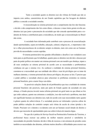 Tanto a sociedade quanto os detentos (as) são vítimas do Estado que não se
importa com ambos, característica de um Estado capitalista que faz lavagem do dinheiro
público e concede a sociedade esmolas.
A ressocialização no sistema prisional sem o cumprimento das leis não funciona
e devido o não cumprimento das leis como ditam, o descaso e maus tratos geram revolta aos
detentos (as) que junto o preconceito da sociedade que não concede oportunidade para o ex-
detento de forma a contribuírem para a reincidência, de modo que a ressocialização no Brasil
não existe.
A sociedade bem informada pode contribuir com o processo de ressocialização
dando oportunidades, sejam em trabalho, educação, cultural, religiosa etc., o importante é não
ter o olhar preconceituoso de ex-detento sempre ex-detento, mais sim como um ser humano
provido de necessidades a serem supridas.
O sistema penitenciário traz grandes dificuldades e desafios é um verdadeiro caos
tanto para os profissionais que lá trabalham, quanto para os detentos (as) devido o descaso por
parte do poder político em manter um sistema prisional com um modelo que obedeça, repare e
dê reais condições ao sistema prisional de acordo com as necessidades e problemáticas
cotidianas em que o sistema vive. Ao conhecer a realidade do sistema prisional feminino,
constatou-se a necessidade que sua realidade não difere e nem há privilégios por se tratar de
mulheres detentas, o sistema prisional não oferece privilégios, tão pouco as leis. È preciso que
o poder público e sociedade aliem-se para solucionar os problemas existentes no sistema
prisional brasileiro, pois a maior força vem deles.
As possíveis soluções diante de tal problemática que traz a realidade do sistema
prisional brasileiro são possíveis, tanto por parte do Estado quanto da sociedade em uma
aliança, o Estado precisa investir numa reforma prisional em geral tanto no que ditam as leis
que estão caducas, quanto nas estruturas e condições, isso não resolverá o problema, mas dará
um significado humano aos detentos (as), tudo de acordo com suas necessidades tanto quanto
á gênero quanto de sobrevivência. E a sociedade precisa ser informada e precisa cobrar do
poder público soluções do contrário sempre será vítima da escola de crime (prisão) e do
Estado. Precisam ver o detento e ex-detento com um ser humano social dotado de direitos e
deveres que necessita de oportunidades para sua sobrevivência de maneira digna.
No que diz á prática do Serviço Social na Penitenciária Feminina de Teresina, a
profissional busca exercer sua prática da melhor maneira possível e satisfatória ás
necessidades do presídio feminino devido à falta de recursos e má estrutura do presídio como
também as necessidades das detentas, enfrenta muitos desafios e dificuldades para exercer sua
66
 