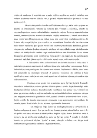 prática, de modo que é percebido que o poder político acredita ser possível trabalhar sem
recursos e somente com boa vontade e fé, já que fé e acreditar nas coisas que não se vê, mas
que é possível.
Mesmo com grandes desafios e dificuldades o Serviço Social busca preparar as
detentas da Penitenciária Feminina de Teresina para voltarem á sociedade, criando ou
executando projetos, promovendo atividades e atendendo a alguns direitos e necessidades das
mesmas, fazendo com que o fardo dos detentos (as) seja amenizado. O serviço social busca
ainda romper com bloqueios em sua prática o que nem sempre tem resultados positivos. As
detentas não tem privilégios, pelo contrário, as necessidades femininas não são observadas
muito menos realizadas pelo poder público em construir penitenciárias femininas, poucas
observam tal realidade do gênero tentando satisfazer tais necessidades, onde há ainda muita
carência. O Serviço Social e todo o corpo técnico trabalham com dificuldades devido à falta
de recursos, procurando assim contribuir de forma positiva na preparação das detentas para
voltarem á sociedade, já que o poder público não investir numa política antipopular.
A conclusão do perfil socioeconômico das detentas destaca-se como sendo a
maioria jovem, com o crescimento de mulheres idosas e/ou mais velhas vem crescendo dentro
da instituição, uma grande parte das detentas tem o ensino Fundamental e Médio, outra parte
está concluindo na instituição prisional. A condição econômica das detentas é bem
significativa, pois a maioria tem uma renda a partir de três salários mínimos chegando a oito
salários mínimos.
Constatou-se de acordo com as detentas, que o Serviço Social é de grande
importância na instituição, mesmo que haja dúvidas quanto à prática do profissional pó parte
de algumas detentas, a atuação do profissional é reconhecida e de grande valia. Constatou-se
ainda que com os estudos e projetos realizados na penitenciária feminina ajudam-na a terem
uma bagagem profissional ajudando-as assim, quando saírem da prisão terem vários ofícios.
Existe o medo das detentas regressarem á sociedade e não conseguirem oportunidades de
trabalho, (papel da sociedade) devido ao medo e preconceito da mesma.
Em relação ao corpo técnico da instituição prisional o Serviço Social é
fundamental porque é através dele que os direitos dos detentos (as) são validados, através de
sua prática realizando atividades e desenvolvendo projetos e que a prática do Serviço social é
exclusiva de um profissional graduado no curso de Serviço social. A solução é o Estado
investir em políticas de direitos “iguais”, a saúde, educação, trabalho e etc. O que dará
realmente um significado de cidadania e dignidade humana.
67
 