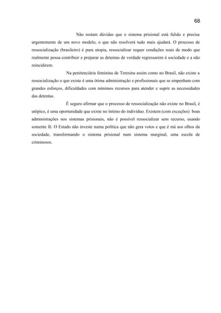 Não restam dúvidas que o sistema prisional está falido e precisa
urgentemente de um novo modelo, o que não resolverá tudo mais ajudará. O processo de
ressocialização (brasileiro) é pura utopia, ressocializar requer condições reais de modo que
realmente possa contribuir e preparar as detentas de verdade regressarem á sociedade e a não
reincidirem.
Na penitenciária feminina de Teresina assim como no Brasil, não existe a
ressocialização o que existe é uma ótima administração e profissionais que se empenham com
grandes esforços, dificuldades com mínimos recursos para atender e suprir as necessidades
das detentas.
É seguro afirmar que o processo de ressocialização não existe no Brasil, é
utópico, é uma oportunidade que existe no íntimo do indivíduo. Existem (com exceções) boas
administrações nos sistemas prisionais, não é possível ressocializar sem recurso, usando
somente fé. O Estado não investe numa política que não gera votos e que é má aos olhos da
sociedade, transformando o sistema prisional num sistema marginal, uma escola de
criminosos.
68
 