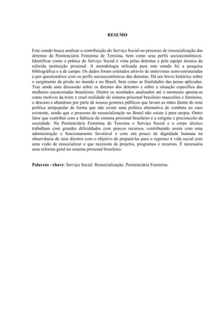 RESUMO
Este estudo busca analisar a contribuição do Serviço Social no processo de ressocialização das
detentas da Penitenciária Feminina de Teresina, bem como seus perfis socioeconômicos.
Identificar como a prática do Serviço Social é vista pelas detentas e pela equipe técnica da
referida instituição prisional. A metodologia utilizada para este estudo foi a pesquisa
bibliográfica e a de campo. Os dados foram coletados através de entrevistas semi-estruturadas
e por questionários com os perfis socioeconômicos das detentas. Há um breve histórico sobre
o surgimento da prisão no mundo e no Brasil, bem como as finalidades das penas aplicadas.
Traz ainda uma discussão sobre os direitos dos detentos e sobre a situação específica das
mulheres encarceradas brasileiras. Dentre os resultados analisados até o momento aponta-se
como motivos da triste e cruel realidade do sistema prisional brasileiro masculino e feminino,
o descaso e abandono por parte de nossos gestores públicos que lavam as mãos diante de uma
política antipopular de forma que não existe uma política alternativa de combate ao caos
existente, sendo que o processo de ressocialização no Brasil não existe é pura utopia. Outro
fator que contribui com a falência do sistema prisional brasileiro é a estigma e preconceito da
sociedade. Na Penitenciária Feminina de Teresina o Serviço Social e o corpo técnico
trabalham com grandes dificuldades com poucos recursos, contribuindo assim com uma
administração e funcionamento favorável e com um pouco de dignidade humana na
observância de seus direitos com o objetivo de prepará-las para o regresso á vida social com
uma visão de ressocializar o que necessita de projetos, programas e recursos. É necessária
uma reforma geral no sistema prisional brasileiro.
Palavras - chave: Serviço Social. Ressocialização. Penitenciária Feminina.
7
 