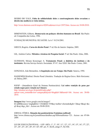 DIÁRIO DO VALE, Falta de solidariedade deles e constrangimento delas esvaziam o
direito das mulheres à visita íntima.
http://www.diarioon.com.br/arquivo/4269/cadernos/viver-13875.htm. Acesso em 10-08-2010.
DIMENSTEIN, Gilberto. Democracia em pedaços: direitos humanos no Brasil. São Paulo:
ed. Companhia das Letras, 1996.
FUNDAÇÃO MUNICIPAL DE SAÚDE. Lei n° 10.216/2001.
GRECO, Rogério. Curso de direito Penal. 5ª ed. Rio de Janeiro: Impetus, 2005.
GIL, Antônio Carlos. Métodos e técnicas de Pesquisa Social. 5ª ed. São Paulo: Atlas, 2006.
GUINDANI, Miriam Krenzinger A. Tratamento Penal: a dialética do instituto e do
instituinte. Revista Serviço Social e Sociedade. Nº 67. Ano XXII. São Paulo: Cortez, 2001.
GONZAGA, João Bernardino. A Inquisição em seu Tempo. São Paulo: Saraiva, 1994.
HASSEMER,Winfried. Direito Penal Libertário. Tradução de Regina Greve. Belo Horizonte:
ed. Delrey,2007.
IGESP - (Intendência Geral do Sistema Penitenciário): Lei sobre remição de pena por
estudo segue para votação na Câmara:
http://alcatraz.ser.al.gov.br/portal4/index.php?
option=com_content&view=category&layout=blog&id=3&Itemid=166. Acesso em: 30-08-
2010.
Imagens:http://www.google.com.br/images?
hl=ptBR&source=imghp&biw=1362&bih=539&q=mulher+chorando&gbv=2&aq=f&aqi=&a
ql=&oq=&gs_rfai=. Acesso em 30-08-2010.
JORNAL FÊMEA. Situação das penitenciárias Femininas noBrasil:
http://www.cfemea.org.br/jornalfemea/detalhes.asp?IDJornalfemea=721. Acesso em 07-04-
2009.
.
LEI DE EXECUÇÃO PENAL – LEP: ARTs. 1°, 3°, 10°, 11°, 12°, 13°, 14º, 15º, 16º, 17º, 22º,
23°, 24°, 25°, 26°, 28º, 41º, 82º, 88º, art. 5º, XLIX, artigo 5º, XLVIII.
70
 