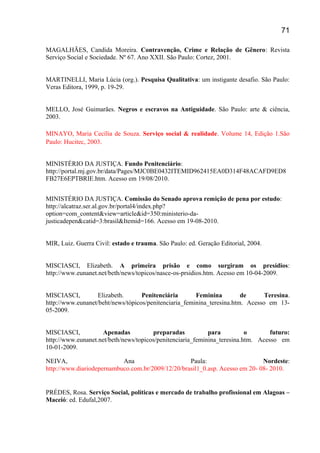 MAGALHÃES, Candida Moreira. Contravenção, Crime e Relação de Gênero: Revista
Serviço Social e Sociedade. Nº 67. Ano XXII. São Paulo: Cortez, 2001.
MARTINELLI, Maria Lúcia (org.). Pesquisa Qualitativa: um instigante desafio. São Paulo:
Veras Editora, 1999, p. 19-29.
MELLO, José Guimarães. Negros e escravos na Antiguidade. São Paulo: arte & ciência,
2003.
MINAYO, Maria Cecília de Souza. Serviço social & realidade. Volume 14, Edição 1.São
Paulo: Hucitec, 2003.
MINISTÉRIO DA JUSTIÇA. Fundo Penitenciário:
http://portal.mj.gov.br/data/Pages/MJC0BE0432ITEMID962415EA0D314F48ACAFD9ED8
FB27E6EPTBRIE.htm. Acesso em 19/08/2010.
MINISTÉRIO DA JUSTIÇA. Comissão do Senado aprova remição de pena por estudo:
http://alcatraz.ser.al.gov.br/portal4/index.php?
option=com_content&view=article&id=350:ministerio-da-
justicadepen&catid=3:brasil&Itemid=166. Acesso em 19-08-2010.
MIR, Luiz. Guerra Civil: estado e trauma. São Paulo: ed. Geração Editorial, 2004.
MISCIASCI, Elizabeth. A primeira prisão e como surgiram os presídios:
http://www.eunanet.net/beth/news/topicos/nasce-os-prsidios.htm. Acesso em 10-04-2009.
MISCIASCI, Elizabeth. Penitenciária Feminina de Teresina.
http://www.eunanet/beht/news/tópicos/penitenciaria_feminina_teresina.htm. Acesso em 13-
05-2009.
MISCIASCI, Apenadas preparadas para o futuro:
http://www.eunanet.net/beth/news/topicos/penitenciaria_feminina_teresina.htm. Acesso em
10-01-2009.
NEIVA, Ana Paula: Nordeste:
http://www.diariodepernambuco.com.br/2009/12/20/brasil1_0.asp. Acesso em 20- 08- 2010.
PRÉDES, Rosa. Serviço Social, políticas e mercado de trabalho profissional em Alagoas –
Maceió: ed. Edufal,2007.
71
 