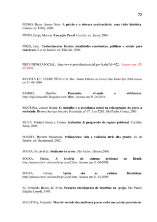 PEDRO, Rates Gomes Neto. A prisão e o sistema penitenciário: uma visão histórica.
Canoas: ed. Ulbra, 2000.
PINTO, Felipe Martins. Execução Penal. Curitiba: ed. Juruá, 2008.
PIRES, Lino. Conhecimentos Gerais: atualidades econômicas, políticas e sociais para
concursos. Rio de Janeiro: ed. Elsevier, 2006.
PREVIDENCIASOCIAL: http://www.previdenciasocial.gov.b.php?id=922. Acesso em 02-
05-2010.
REVISTA DE SAÚDE PÚBLICA. Rev. Saúde Pública vol.38 no.2 São Paulo Apr. 2004.Acesso
em 31- 08- 2010.
SAMBO, Hipólito. Pensando, vivendo e sofrimento.
http://hipolitosambo.blogspot.com/.Html. Acesso em 31-08-2010.
SIQUEIRA, Jailson Rocha. O trabalho e a assistência social na reintegração do preso à
sociedade. Revista Serviço Social e Sociedade, nº 67. Ano XXII. São Paulo: Cortez, 2001.
SILVA, Marisya Sousa e. Crimes hediondos & progressão de regime prisional. Curitiba:
Juruá, 2007.
SOARES, Bárbara Musumeci. Prisioneiras; vida e violência atrás das grades: rio de
Janeiro: ed. Garamound, 2002.
SOUSA, Percival de. Sindicato do crime. São Paulo: Ediouro,2006.
SOUSA, Fátima. A história do sistema prisional no Brasil:
http://pessoas.hsw.vol.com.br/prisoes2.htm. Acesso em 11-04-2009.
SOUSA, Fátima. Assim são as cadeias Brasileiras:
http://pessoas.hsw.vol.com.br/prisoes5.htm. Acesso em 11-04-2009.
SJ, Fernando Bastos de Ávila. Pequena enciclopédia de doutrina da Igreja. São Paulo:
Edições Loyola, 1993.
SUCUPIRA, Fernanda. Mais de metade das mulheres presas estão em cadeias provisórias
72
 