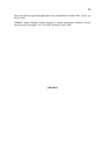 http://www.direitos.org.br/index.php?option=com_content&task=view&id=1486. Acesso em
09- 08- 2010.
TORRES, Andréa Almeida. Direitos humanos e sistema penitenciário brasileiro. Revista
Serviço Social e Sociedade, nº 67. Ano XXII. São Paulo: Cortez, 2001.
APÊNDICE
73
 