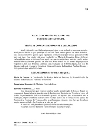 FACULDADE ADELMAR ROSADO – FAR
CURSO DE SERVIÇO SOCIAL
TERMO DE CONCENTIMENTO LIVRE E ESCLARECIDO
Você está sendo convidado (a) para participar, como voluntário, em uma pesquisa.
Você precisa decidir se quer participar ou não. Por favor, não se apresse em tomar a decisão.
Leia cuidadosamente o que se segue e pergunte ao responsável pelo estudo qualquer dúvida
que você tiver. Este estudo está sendo conduzido por Maria da Conceição Lima. Após ser
esclarecido (a) sobre as informações a seguir, no caso de aceitar fazer parte do estudo, assine
ao final deste documento, que está em duas vias. Uma delas é sua e a outra é do pesquisador
responsável. Em caso de recusa você não será penalizado (a) de forma alguma. Em caso de
dúvida, você pode procurar o Comete de Ética em Pesquisa da Faculdade Adelmar Rosado –
FAR pelo telefone: (86) 2106-2606.
EXCLARECIMENTO SOBRE A PESQUISA:
Título do Projeto: A Contribuição do Serviço Social no Processo de Ressocialização da
detentas da Penitenciária Feminina de Teresina.
Pesquisador Responsável: Maria da Conceição Lima
Telefone de contato: 3231-5931
Esta pesquisa tem por objetivo: analisar qual a contribuição do Serviço Social no
processo de Ressocialização das detentas da Penitenciária Feminina de Teresina e como tal
prática do profissional é realizada de maneira positiva ou negativa para as detentas e para a
instituição, objetiva também analisar como o corpo técnico vê o Serviço Social dentro da
Penitenciária Feminina de Teresina, além as dificuldades existentes pelo Serviço Social em
atender as necessidades das detentas, e se não, por quê?
A entrevista será gravada e o que você disser servirá como registro.
Você tem o direito de retirar o consentimento a qualquer tempo.
Maria da Conceição Lima
PESSOA COMO SUJEITO
EU, _______________________________________________________________________
74
 