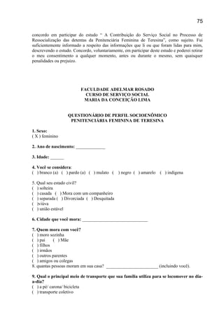 concordo em participar do estudo “ A Contribuição do Serviço Social no Processo de
Ressocialização das detentas da Penitenciária Feminina de Teresina”, como sujeito. Fui
suficientemente informado a respeito das informações que li ou que foram lidas para mim,
descrevendo o estudo. Concordo, voluntariamente, em participar deste estudo e poderei retirar
o meu consentimento a qualquer momento, antes ou durante o mesmo, sem quaisquer
penalidades ou prejuízo.
FACULDADE ADELMAR ROSADO
CURSO DE SERVIÇO SOCIAL
MARIA DA CONCEIÇÃO LIMA
QUESTIONÁRIO DE PERFIL SOCIOENÔMICO
PENITENCIÁRIA FEMININA DE TERESINA
1. Sexo:
( X ) feminino
2. Ano de nascimento: _____________
3. Idade: ______
4. Você se considera:
( ) branco (a) ( ) pardo (a) ( ) mulato ( ) negro ( ) amarelo ( ) indígena
5. Qual seu estado civil?
( ) solteira
( ) casada ( ) Mora com um companheiro
( ) separada ( ) Divorciada ( ) Desquitada
( )viúva
( ) união estável
6. Cidade que você mora: _____________________________
7. Quem mora com você?
( ) moro sozinha
( ) pai ( ) Mãe
( ) filhos
( ) irmãos
( ) outros parentes
( ) amigos ou colegas
8. quantas pessoas moram em sua casa? _______________________ (incluindo você).
9. Qual o principal meio de transporte que sua família utiliza para se locomover no dia-
a-dia?
( ) a pé/ carona/ bicicleta
( ) transporte coletivo
75
 