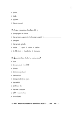 ( ) duas
( ) três
( ) quatro
( ) cinco ou mais
17. A casa em que sua família reside é:
( ) empregada ou cedida
( ) própria em pagamento (valor da prestação) $______________________
( ) alugada
( ) própria já quitada
( ) taipa ( ) tijolo ( ) telha ( ) palha
( ) chão bruto ( ) cerâmica ( ) cimento
18. Quais dos itens abaixo há em sua casa?
( ) TV
( ) videocassete e/ou DVD
( ) rádio
( ) microcomputador
( ) automóvel
( ) máquina de lavar roupa
( ) geladeira
( ) telefone fixo
( ) acesso à internet
( ) TV por assinatura
( ) empregada
19. Você possui algum pano de assistência médica? ( ) sim não ( )
77
 