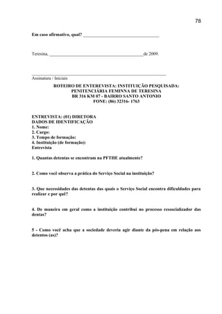 Em caso afirmativo, qual? __________________________________
Teresina, __________________________________________de 2009.
____________________________________________________________
Assinatura / Iniciais
ROTEIRO DE ENTEREVISTA: INSTITUIÇÃO PESQUISADA:
PENITENCIÁRIA FEMINNA DE TERESINA
BR 316 KM 07 - BAIRRO SANTO ANTONIO
FONE: (86) 32316- 1763
ENTREVISTA: (01) DIRETORA
DADOS DE IDENTIFICAÇÃO
1. Nome:
2. Cargo:
3. Tempo de formação:
4. Instituição (de formação):
Entrevista
1. Quantas detentas se encontram na PFTHE atualmente?
2. Como você observa a prática do Serviço Social na instituição?
3. Que necessidades das detentas das quais o Serviço Social encontra dificuldades para
realizar e por quê?
4. De maneira em geral como a instituição contribui no processo ressocializador das
dentas?
5 - Como você acha que a sociedade deveria agir diante da pós-pena em relação aos
detentos (as)?
78
 