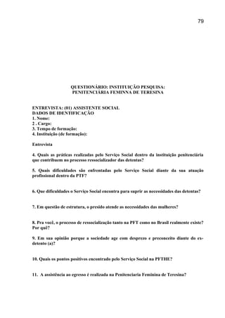 QUESTIONÁRIO: INSTITUIÇÃO PESQUISA:
PENITENCIÁRIA FEMINNA DE TERESINA
ENTREVISTA: (01) ASSISTENTE SOCIAL
DADOS DE IDENTIFICAÇÃO
1. Nome:
2 . Cargo:
3. Tempo de formação:
4. Instituição (de formação):
Entrevista
4. Quais as práticas realizadas pelo Serviço Social dentro da instituição penitenciária
que contribuem no processo ressocializador das detentas?
5. Quais dificuldades são enfrentadas pelo Serviço Social diante da sua atuação
profissional dentro da PTF?
6. Que dificuldades o Serviço Social encontra para suprir as necessidades das detentas?
7. Em questão de estrutura, o presido atende as necessidades das mulheres?
8. Pra você, o processo de ressocialização tanto na PFT como no Brasil realmente existe?
Por quê?
9. Em sua opinião porque a sociedade age com desprezo e preconceito diante do ex-
detento (a)?
10. Quais os pontos positivos encontrado pelo Serviço Social na PFTHE?
11. A assistência ao egresso é realizada na Penitenciaria Feminina de Teresina?
79
 