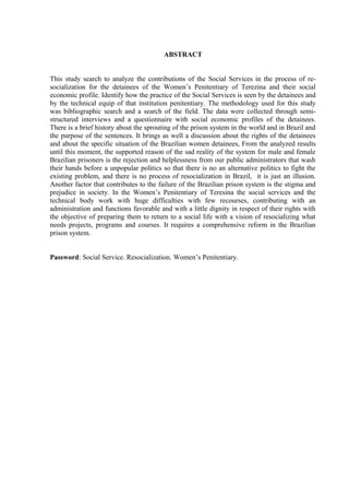 ABSTRACT
This study search to analyze the contributions of the Social Services in the process of re-
socialization for the detainees of the Women’s Penitentiary of Terezina and their social
economic profile. Identify how the practice of the Social Services is seen by the detainees and
by the technical equip of that institution penitentiary. The methodology used for this study
was bibliographic search and a search of the field. The data were collected through semi-
structured interviews and a questionnaire with social economic profiles of the detainees.
There is a brief history about the sprouting of the prison system in the world and in Brazil and
the purpose of the sentences. It brings as well a discussion about the rights of the detainees
and about the specific situation of the Brazilian women detainees, From the analyzed results
until this moment, the supported reason of the sad reality of the system for male and female
Brazilian prisoners is the rejection and helplessness from our public administrators that wash
their hands before a unpopular politics so that there is no an alternative politics to fight the
existing problem, and there is no process of resocialization in Brazil, it is just an illusion.
Another factor that contributes to the failure of the Brazilian prison system is the stigma and
prejudice in society. In the Women’s Penitentiary of Teresina the social services and the
technical body work with huge difficulties with few recourses, contributing with an
administration and functions favorable and with a little dignity in respect of their rights with
the objective of preparing them to return to a social life with a vision of resocializing what
needs projects, programs and courses. It requires a comprehensive reform in the Brazilian
prison system.
Password: Social Service. Resocialization. Women’s Penitentiary.
8
 