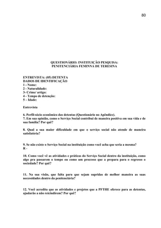 QUESTIONÁRIO: INSTITUIÇÃO PESQUISA:
PENITENCIÁRIA FEMINNA DE TERESINA
ENTREVISTA: (05) DETENTA
DADOS DE IDENTIFICAÇÃO
1 - Nome:
2 - Naturalidade:
3- Crime/ artigo:
4 - Tempo de detenção:
5 – Idade:
Entrevista
6. Perfil-sócio econômico das detentas (Questionário no Apêndice).
7. Em sua opinião, como o Serviço Social contribui de maneira positiva em sua vida e de
sua família? Por quê?
8. Qual a sua maior dificuldade em que o serviço social não atende de maneira
satisfatória?
9. Se não existe o Serviço Social na instituição como você acha que seria a mesma?
R -
10. Como você vê as atividades e práticas do Serviço Social dentro da instituição, como
algo pra passarem o tempo ou como um processo que a prepara para o regresso o
sociedade? Por quê?
11. Na sua visão, que falta para que sejam supridas de melhor maneira as suas
necessidades dentro da penitenciária?
12. Você acredita que as atividades e projetos que a PFTHE oferece para as detentas,
ajudarão a não reicindirem? Por quê?
80
 