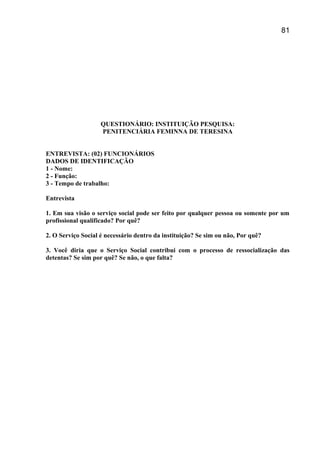 QUESTIONÁRIO: INSTITUIÇÃO PESQUISA:
PENITENCIÁRIA FEMINNA DE TERESINA
ENTREVISTA: (02) FUNCIONÁRIOS
DADOS DE IDENTIFICAÇÃO
1 - Nome:
2 - Função:
3 - Tempo de trabalho:
Entrevista
1. Em sua visão o serviço social pode ser feito por qualquer pessoa ou somente por um
profissional qualificado? Por quê?
2. O Serviço Social é necessário dentro da instituição? Se sim ou não, Por quê?
3. Você diria que o Serviço Social contribui com o processo de ressocialização das
detentas? Se sim por quê? Se não, o que falta?
81
 