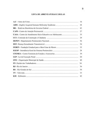 LISTA DE ABREVEATURAS E SIGLAS
A.C – Antes de Cristo......................................................................................................... 16
AIDS - (Inglês) Acquired Immune Deficienty Syndrome………………………………. 28
BR – Rodivias Brasileiras do Governo Federal ............................................................... 43
CAPS - Centro de Atenção Psicossocial ........................................................................... 27
CASA - Centro de Atendimento Sócio Educativo ao Adolescente................................... 35
CCI - Comissão de Construção e Cidadania .................................................................... 28
DEPEN - Departamento Penitenciário Nacional............................................................... 56
DST- Doença Sexualmente Transmissível......................................................................... 54
FEBEN - Fundação Estadual para o Bem Estar do Menor................................................ 35
IGESP - Intendência Geral do Sistema Penitenciário ....................................................... 28
CFEMEA - Centro Feminista de Estudos e Assessorias................................................... 39
LEP - Lei de Execução Penal ............................................................................................ 20
ONU - Organização Municipal de Saúde........................................................................... 40
PT- Partido dos Trabalhadores.......................................................................................... 54
RJ - Rio de Janeiro ............................................................................................................ 36
RS – Rio Grande do Sul ..................................................................................................... 54
TV - Televisão.................................................................................................................... 33
KM – Kilômetro ................................................................................................................ 42
9
 