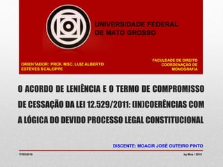 O ACORDO DE LENIÊNCIA E O TERMO DE COMPROMISSO
DE CESSAÇÃO DA LEI 12.529/2011: (IN)COERÊNCIAS COM
A LÓGICA DO DEVIDO PROCESSO LEGAL CONSTITUCIONAL
FACULDADE DE DIREITO
COORDENAÇÃO DE
MONOGRAFIA
DISCENTE: MOACIR JOSÉ OUTEIRO PINTO
ORIENTADOR: PROF. MSC. LUIZ ALBERTO
ESTEVES SCALOPPE
17/03/2016 by Moa / 2016
 