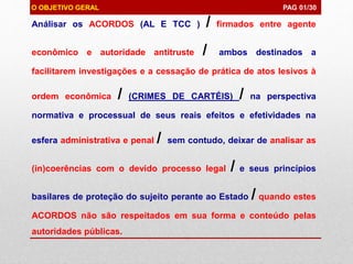 Análisar os ACORDOS (AL E TCC ) / firmados entre agente
econômico e autoridade antitruste / ambos destinados a
facilitarem investigações e a cessação de prática de atos lesivos à
ordem econômica / (CRIMES DE CARTÉIS) / na perspectiva
normativa e processual de seus reais efeitos e efetividades na
esfera administrativa e penal / sem contudo, deixar de analisar as
(in)coerências com o devido processo legal / e seus princípios
basilares de proteção do sujeito perante ao Estado / quando estes
ACORDOS não são respeitados em sua forma e conteúdo pelas
autoridades públicas.
O OBJETIVO GERAL PAG 01/30
 