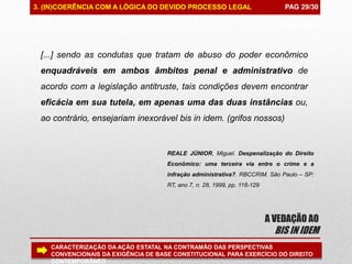 PAG 99/99
A VEDAÇÃO AO
BIS IN IDEM
PAG 29/303. (IN)COERÊNCIA COM A LÓGICA DO DEVIDO PROCESSO LEGAL
CARACTERIZAÇÃO DA AÇÃO ESTATAL NA CONTRAMÃO DAS PERSPECTIVAS
CONVENCIONAIS DA EXIGÊNCIA DE BASE CONSTITUCIONAL PARA EXERCÍCIO DO DIREITO
CONTEMPORÂNEO
[...] sendo as condutas que tratam de abuso do poder econômico
enquadráveis em ambos âmbitos penal e administrativo de
acordo com a legislação antitruste, tais condições devem encontrar
eficácia em sua tutela, em apenas uma das duas instâncias ou,
ao contrário, ensejariam inexorável bis in idem. (grifos nossos)
REALE JÚNIOR, Miguel. Despenalização do Direito
Econômico: uma terceira via entre o crime e a
infração administrativa?. RBCCRIM. São Paulo – SP:
RT, ano 7, n. 28, 1999, pp. 116-129
 