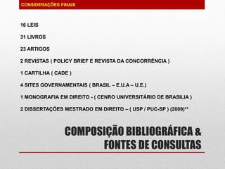 PAG 99/99
COMPOSIÇÃO BIBLIOGRÁFICA &
FONTES DE CONSULTAS
CONSIDERAÇÕES FINAIS
16 LEIS
31 LIVROS
23 ARTIGOS
2 REVISTAS ( POLICY BRIEF E REVISTA DA CONCORRÊNCIA )
1 CARTILHA ( CADE )
4 SITES GOVERNAMENTAIS ( BRASIL – E.U.A – U.E.)
1 MONOGRAFIA EM DIREITO - ( CENRO UNIVERSITÁRIO DE BRASILIA )
2 DISSERTAÇÕES MESTRADO EM DIREITO – ( USP / PUC-SP ) (2009)**
 
