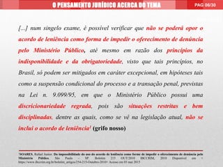 PAG 99/99
[...] num singelo exame, é possível verificar que não se poderá opor o
acordo de leniência como forma de impedir o oferecimento de denúncia
pelo Ministério Público, até mesmo em razão dos princípios da
indisponibilidade e da obrigatoriedade, visto que tais princípios, no
Brasil, só podem ser mitigados em caráter excepcional, em hipóteses tais
como a suspensão condicional do processo e a transação penal, previstas
na Lei n. 9.099/95, em que o Ministério Público possui uma
discricionariedade regrada, pois são situações restritas e bem
disciplinadas, dentre as quais, como se vê na legislação atual, não se
inclui o acordo de leniência1 (grifo nosso)
1SOARES, Rafael Junior. Da impossibilidade do uso do acordo de leniência como forme de impedir o oferecimento de denúncia pelo
Ministério Público. São Paulo – SP. Boletim 215 OUT/2010 IBCCRIM, 2010 Disponível em <
https://www.ibccrim.org.br/boletim_artigos/254-215-Outubro-2010> Acesso em 03 mai 2015
O PENSAMENTO JURÍDICO ACERCA DO TEMA PAG 06/30
 