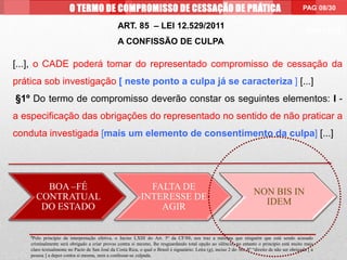 PAG 99/99
ART. 85 – LEI 12.529/2011
A CONFISSÃO DE CULPA
[...], o CADE poderá tomar do representado compromisso de cessação da
prática sob investigação [ neste ponto a culpa já se caracteriza ] [...]
§1º Do termo de compromisso deverão constar os seguintes elementos: I -
a especificação das obrigações do representado no sentido de não praticar a
conduta investigada [mais um elemento de consentimento da culpa] [...]
BOA –FÉ
CONTRATUAL
DO ESTADO
FALTA DE
INTERESSE DE
AGIR
NON BIS IN
IDEM
2Pelo princípio da interpretação efetiva, o Inciso LXIII do Art. 5º da CF/88, nos traz a máxima que ninguém que está sendo acusado
criminalmente será obrigado a criar provas contra si mesmo, lhe resguardando total opção ao silêncio, no entanto o princípio está muito mais
claro textualmente no Pacto de San José da Costa Rica, o qual o Brasil é signatário: Letra (g), inciso 2 do Art. 8º “direito de não ser obrigada [ a
pessoa ] a depor contra si mesma, nem a confessar-se culpada.
O TERMO DE COMPROMISSO DE CESSAÇÃO DE PRÁTICA PAG 08/30
 