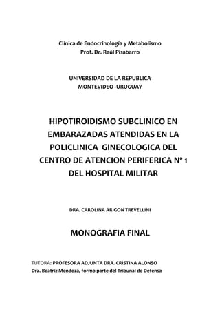 Clínica de Endocrinología y Metabolismo
                    Prof. Dr. Raúl Pisabarro



                UNIVERSIDAD DE LA REPUBLICA
                   MONTEVIDEO -URUGUAY




     HIPOTIROIDISMO SUBCLINICO EN
     EMBARAZADAS ATENDIDAS EN LA
     POLICLINICA GINECOLOGICA DEL
   CENTRO DE ATENCION PERIFERICA Nº 1
         DEL HOSPITAL MILITAR


                DRA. CAROLINA ARIGON TREVELLINI



                 MONOGRAFIA FINAL


TUTORA: PROFESORA ADJUNTA DRA. CRISTINA ALONSO
Dra. Beatriz Mendoza, formo parte del Tribunal de Defensa
 
