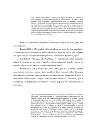 11
com o triunfo do movimento constitucional, impôs-se também, nos primórdios
do século XIX, o chamado conceito ideal de constituição (C. SCHMITT). Este
conceito ideal identifica-se fundamentalmente com os postulados político-
liberais, considerando-se como elementos materiais caracterizadores e distintivos
os seguintes: (a) a constituição deve consagrar um sistema de garantias da
liberdade (esta essencialmente concebida no sentido do reconhecimento de
direitos individuais e da participação dos cidadãos nos actos do poder legislativo
através dos parlamentos); (b) a constituição contém o princípio da divisão de
poderes, no sentido de garantia orgânica contra os abusos dos poderes estaduais;
(c) a constituição deve ser escrita.
Feita essa conceituação da palavra constituição, deve-se defini-la agora, sob
diversos prismas.
Lassale (2001, p. 42) visualiza a Constituição de um ponto de vista sociológico:
“a constituição real e efetiva de um país é, em síntese, a soma dos fatores reais do poder
que regem esse país, enquanto a Constituição escrita é denominada de folha de papel”.
Carl Schmitt (1928, apud SILVA, 2005, p. 38) empresta um sentido puramente
político à Constituição, que seria a “decisão política fundamental, decisão concreta de
conjunto sobre o modo e forma de existência da unidade política”.
Konrad Hesse (1991) discorda de Lassale (2001), pois este visualiza a questão
constitucional como uma simples e única questão de fatores reais de poder. Hesse, por
outro lado, não os descarta, mas procura um meio termo entre os fatores reais de poder e
uma vontade humana hábil a cumprir a Constituição (a vontade de Constituição), pois a
Constituição não pode limitar-se a descrever os fatores de poder, deve transformar-se em
força ativa.
Mas, a força normativa da Constituição não reside, tão-somente, na adaptação
inteligente a uma dada realidade. A Constituição jurídica logra converter-se, ela
mesma, em força ativa, que se assenta na natureza singular do presente. Embora
a Constituição não possa, por si só, realizar nada, ela pode impor tarefas. A
Constituição transforma-se em força ativa se essas tarefas forem efetivamente
realizadas, se existir a disposição de orientar a própria conduta segundo a ordem
nela estabelecida, se, a despeito de todos os questionamentos e reservas
provenientes dos juízos de conveniência, se puder identificar a vontade de
concretizar essa ordem. Concluindo, pode-se afirmar que a Constituição
converter-se-á em força ativa se fizerem-se presentes, na consciência geral -
particularmente, na consciência dos principais responsáveis pela ordem
constitucional - , não só a vontade de poder (Wille zur Macht), mas também a
vontade de Constituição (Wille zur Verfassung) (HESSE, 1991, p. 19).
 
