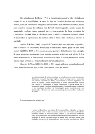 12
No entendimento de Hesse (1991), a Constituição normativa não é testada em
tempos de paz e tranqüilidade. A prova de fogo da Constituição dá-se em momentos
críticos, como em situações de emergência e necessidade. “Em determinada medida, reside
aqui a relativa verdade da conhecida tese de Carl Schmitt segundo a qual o estado de
necessidade configura ponto essencial para a caracterização da força normativa da
Constituição” (HESSE, 1991, p. 25). Dessa forma, o desafio é demonstrar durante o estado
de necessidade a superioridade das normas sobre os fatos e não a submissão das leis à
realidade.
A visão de Kelsen (2000) a respeito da Constituição é mais objetiva e pragmática,
para o austríaco “o fundamento de validade de uma norma apenas pode ser uma outra
norma” (KELSEN, 2000, p. 215). Assim, a norma que serve de fundamento para a criação
de outra norma será considerada como superior, enquanto a derivada será inferior [...] A
norma fundamental é a fonte comum da validade de todas as outras pertencentes a uma
mesma ordem normativa, é o seu fundamento de validade comum.
O mestre de Viena (KELSEN, 2000, p. 221) vincula a ideia de norma fundamental
a uma norma pressuposta, algo já dado como comum e tido por normal:
se por Constituição de uma comunidade se entende a norma ou as normas que
determinam como, isto é, por que órgãos e através de que processos – através de
uma criação consciente do Direito, especialmente o processo legislativo, ou
através do costume – devem ser produzidas as normas gerais da ordem jurídica
que constitui a comunidade, a norma fundamental é aquela norma que é
pressuposta quando o costume, através do qual a Constituição surgiu, ou quando
o ato constituinte (produtor da Constituição) posto conscientemente por
determinados indivíduos são objetivamente interpretados como fatos produtores
de normas.
Em outro momento, ensina que
a ordem jurídica não é um sistema de normas jurídicas ordenadas no mesmo
plano, situadas umas ao lado das outras, mas é uma construção escalonada de
diferentes camadas ou níveis de normas jurídicas. A sua unidade é produto da
conexão de dependência que resulta do fato de a validade de uma norma, que foi
produzida de acordo com outra norma, se apoiar sobre essa outra norma, cuja
produção, por sua vez, é determinada por outra; e assim por diante, até abicar
 