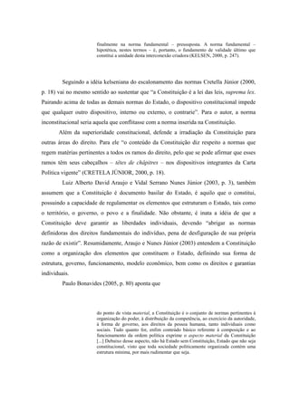13
finalmente na norma fundamental – pressuposta. A norma fundamental –
hipotética, nestes termos – é, portanto, o fundamento de validade último que
constitui a unidade desta interconexão criadora (KELSEN, 2000, p. 247).
Seguindo a idéia kelseniana do escalonamento das normas Cretella Júnior (2000,
p. 18) vai no mesmo sentido ao sustentar que “a Constituição é a lei das leis, suprema lex.
Pairando acima de todas as demais normas do Estado, o dispositivo constitucional impede
que qualquer outro dispositivo, interno ou externo, o contrarie”. Para o autor, a norma
inconstitucional seria aquela que conflitasse com a norma inserida na Constituição.
Além da superioridade constitucional, defende a irradiação da Constituição para
outras áreas do direito. Para ele “o conteúdo da Constituição diz respeito a normas que
regem matérias pertinentes a todos os ramos do direito, pelo que se pode afirmar que esses
ramos têm seus cabeçalhos – têtes de châpitres – nos dispositivos integrantes da Carta
Política vigente” (CRETELA JÚNIOR, 2000, p. 18).
Luiz Alberto David Araujo e Vidal Serrano Nunes Júnior (2003, p. 3), também
assumem que a Constituição é documento basilar do Estado, é aquilo que o constitui,
possuindo a capacidade de regulamentar os elementos que estruturam o Estado, tais como
o território, o governo, o povo e a finalidade. Não obstante, é inata a idéia de que a
Constituição deve garantir as liberdades individuais, devendo “abrigar as normas
definidoras dos direitos fundamentais do indivíduo, pena de desfiguração de sua própria
razão de existir”. Resumidamente, Araujo e Nunes Júnior (2003) entendem a Constituição
como a organização dos elementos que constituem o Estado, definindo sua forma de
estrutura, governo, funcionamento, modelo econômico, bem como os direitos e garantias
individuais.
Paulo Bonavides (2005, p. 80) aponta que
do ponto de vista material, a Constituição é o conjunto de normas pertinentes à
organização do poder, à distribuição da competência, ao exercício da autoridade,
à forma de governo, aos direitos da pessoa humana, tanto individuais como
sociais. Tudo quanto for, enfim conteúdo básico referente à composição e ao
funcionamento da ordem política exprime o aspecto material da Constituição
[...] Debaixo desse aspecto, não há Estado sem Constituição, Estado que não seja
constitucional, visto que toda sociedade politicamente organizada contém uma
estrutura mínima, por mais rudimentar que seja.
 