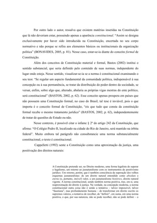 14
Por outro lado o autor, ressalva que existem matérias inseridas na Constituição
que lá não deveriam estar, possuindo apenas a aparência constitucional. “Assim se designa
exclusivamente por haver sido introduzida na Constituição, encertada no seu corpo
normativo e não porque se refira aos elementos básicos ou institucionais da organização
política” (BONAVIDES, 2005, p. 81). Nesse caso, estar-se-ia diante do conceito formal de
Constituição.
Além dos conceitos de Constituição material e formal, Bastos (2002) institui o
sentido substancial, que seria definido pelo conteúdo de suas normas, independente do
lugar onde esteja. Nesse sentido, visualizar-se-ia se a norma é constitucional examinando o
seu teor. “Se regular um aspecto fundamental da comunidade política, indispensável à sua
concepção ou à sua permanência, se tratar da distribuição do poder dentro da sociedade, se
versar, enfim, sobre algo que, alterado, abalaria as próprias vigas mestras do ente político,
será constitucional” (BASTOS, 2002, p. 62). Esse conceito apenas prospera em países que
não possuem uma Constituição formal, no caso do Brasil, tal tese é inviável, pois o que
importa é o conceito formal de Constituição, “eis que tudo que consta da constituição
formal recebe o mesmo tratamento jurídico” (BASTOS, 2002, p. 62), independentemente
de tratar de questões de Estado ou não.
Nesse contexto, é possível citar o infame § 2º do artigo 242 da Constituição, que
afirma: “O Colégio Pedro II, localizado na cidade do Rio de Janeiro, será mantido na órbita
federal”. Muito embora tal parágrafo não consubstancie uma norma substancialmente
constitucional, o texto é constitucional.
Cappelletti (1992) sente a Constituição como uma aproximação da justiça, uma
positivação dos direitos naturais:
A Constituição pretende ser, no Direito moderno, uma forma legalista de superar
o legalismo, um retorno ao jusnaturalismo com os instrumentos do positivismo
jurídico. Um retorno, porém, que é também consciência da superação dos velhos
esquemas jusnaturalistas: de um direito natural entendido como absoluto e
eterno (e, portanto, imóvel) valor, a um jusnaturalismo histórico, direito natural
vigente. A norma constitucional, sendo também norma positiva, traz, em si, uma
reaproximação do direito à justiça. Na verdade, na concepção moderna, a norma
constitucional outra coisa não é senão a tentativa – talvez impossível, talvez
“faustiana”, mas profundamente humana – de transformar em direito escrito os
supremos valores, a tentativa de recolher, de “definir”, em suma, em uma norma
positiva, o que, por sua natureza, não se pode recolher, não se pode definir – o
 